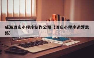 遵化市威海酒店小程序制作公司（酒店小程序运营思路）